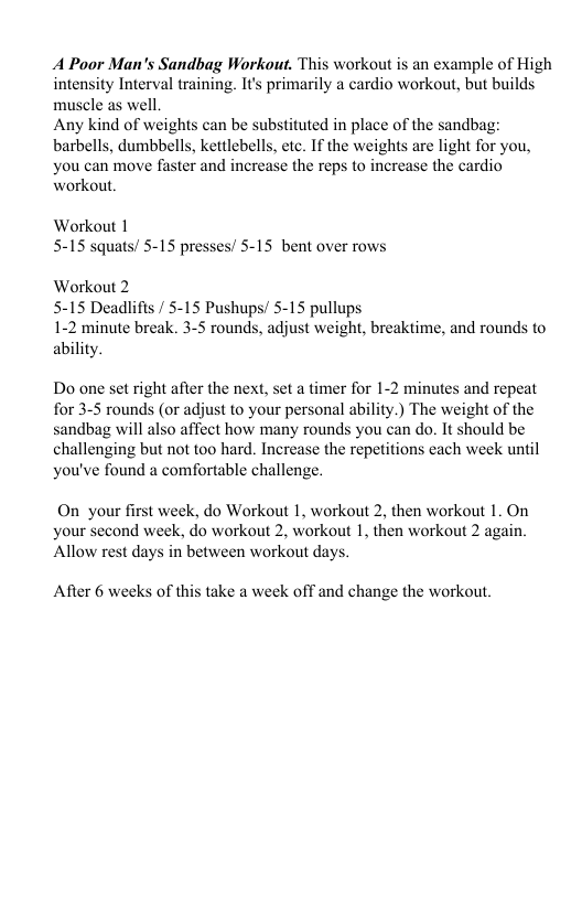 A Poor Man’s Sandbag Workout. This workout is an example of High intensity Interval training. It’s primarily a cardio workout, but builds muscle as well. Any kind of weights can be substituted in place of the sandbag: barbells, dumbbells, kettlebells, etc. If the weights are light for you, you can move faster and increase the reps to increase the cardio workout. Workout 1 5-15 squats/ 5-15 presses/ 5-15 bent over rows Workout 2 5-15 Deadlifts / 5-15 Pushups/ 5-15 pullups 1-2 minute break. 3-5 rounds, adjust weight, breaktime, and rounds to ability. Do one set right after the next, set a timer for 1-2 minutes and repeat for 3-5 rounds (or adjust to your personal ability.) The weight of the sandbag will also affect how many rounds you can do. It should be challenging but not too hard. Increase the repetitions each week until you’ve found a comfortable challenge. On your first week, do Workout 1, workout 2, then workout 1. On your second week, do workout 2, workout 1, then workout 2 again. ‘Allow rest days in between workout days. After 6 weeks of this take a week off and change the workout.
